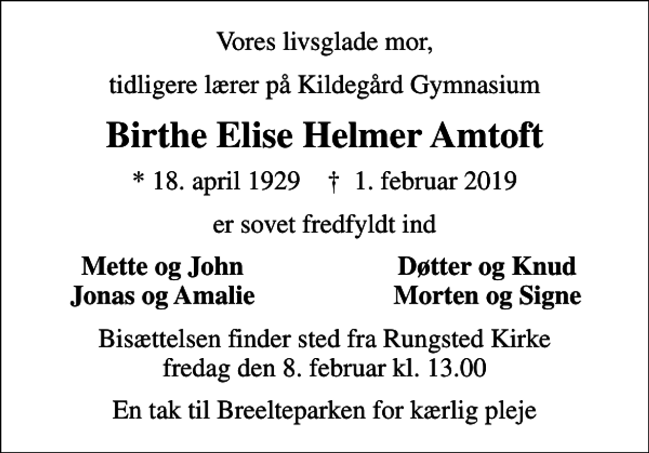 <p>Vores livsglade mor,<br />lærer på Kildegård Gymnasium<br />Birthe Elise Helmer Amtoft<br />* 18. april 1929 ✝ 1. februar 2019<br />er sovet fredfyldt ind<br />Mette og John<br />Døtter og Knud<br />Jonas og Amalie<br />Morten og Signe<br />Bisættelsen finder sted fra Rungsted Kirke fredag den 8. februar kl. 13.00</p>