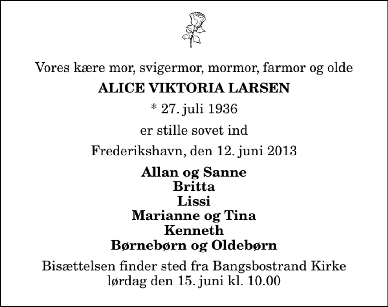 <p>Vores kære mor, svigermor, mormor, farmor og olde<br />Alice Viktoria Larsen<br />* 27. juli 1936<br />er stille sovet ind<br />Frederikshavn, den 12. juni 2013<br />Allan og Sanne Britta Lissi Marianne og Tina Kenneth Børnebørn og Oldebørn<br />Bisættelsen finder sted fra Bangsbostrand Kirke lørdag den 15. juni kl. 10.00</p>