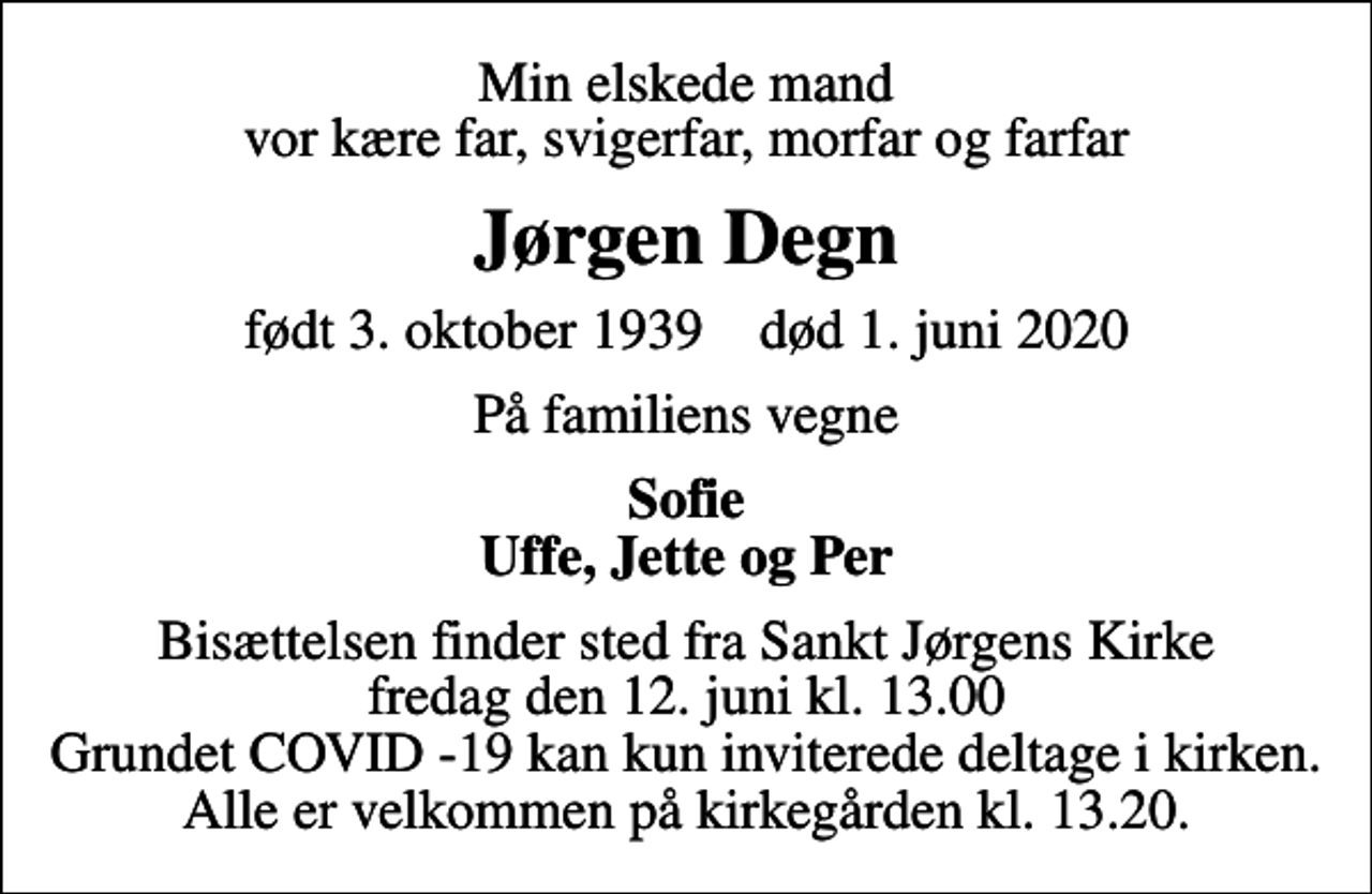 <p>Min elskede mand vor kære far, svigerfar, morfar og farfar<br />Jørgen Degn<br />født 3. oktober 1939 død 1. juni 2020<br />På familiens vegne<br />Sofie Uffe, Jette og Per<br />Bisættelsen finder sted fra Sankt Jørgens Kirke fredag den 12. juni kl. 13.00 Grundet COVID -19 kan kun inviterede deltage i kirken. Alle er velkommen på kirkegården kl. 13.20.</p>