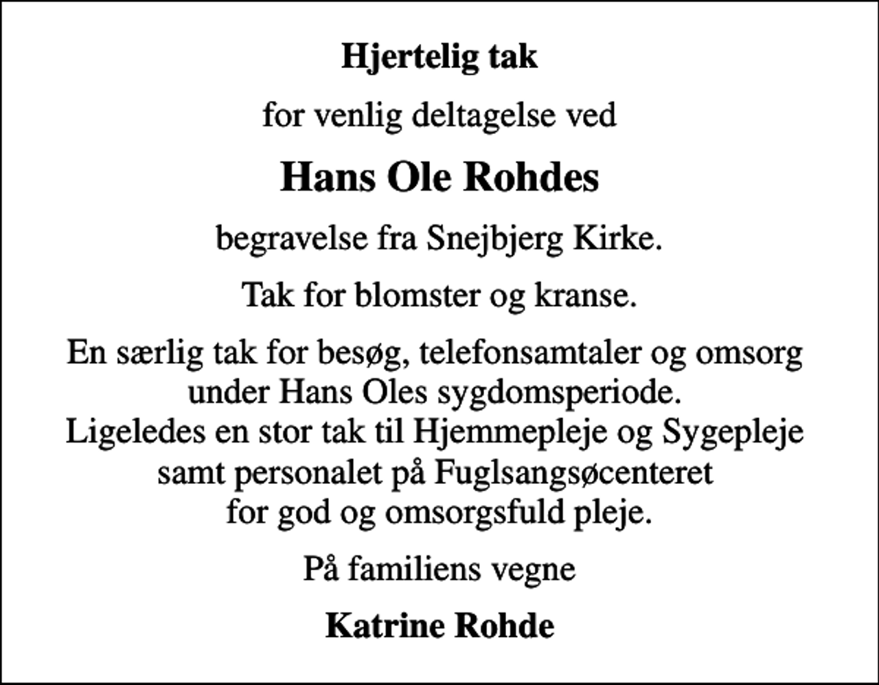<p>Hjertelig tak<br />for venlig deltagelse ved<br />Hans Ole Rohdes<br />begravelse fra Snejbjerg Kirke.<br />Tak for blomster og kranse.<br />En særlig tak for besøg, telefonsamtaler og omsorg under Hans Oles sygdomsperiode. Ligeledes en stor tak til Hjemmepleje og Sygepleje samt personalet på Fuglsangsøcenteret for god og omsorgsfuld pleje.<br />På familiens vegne<br />Katrine Rohde</p>