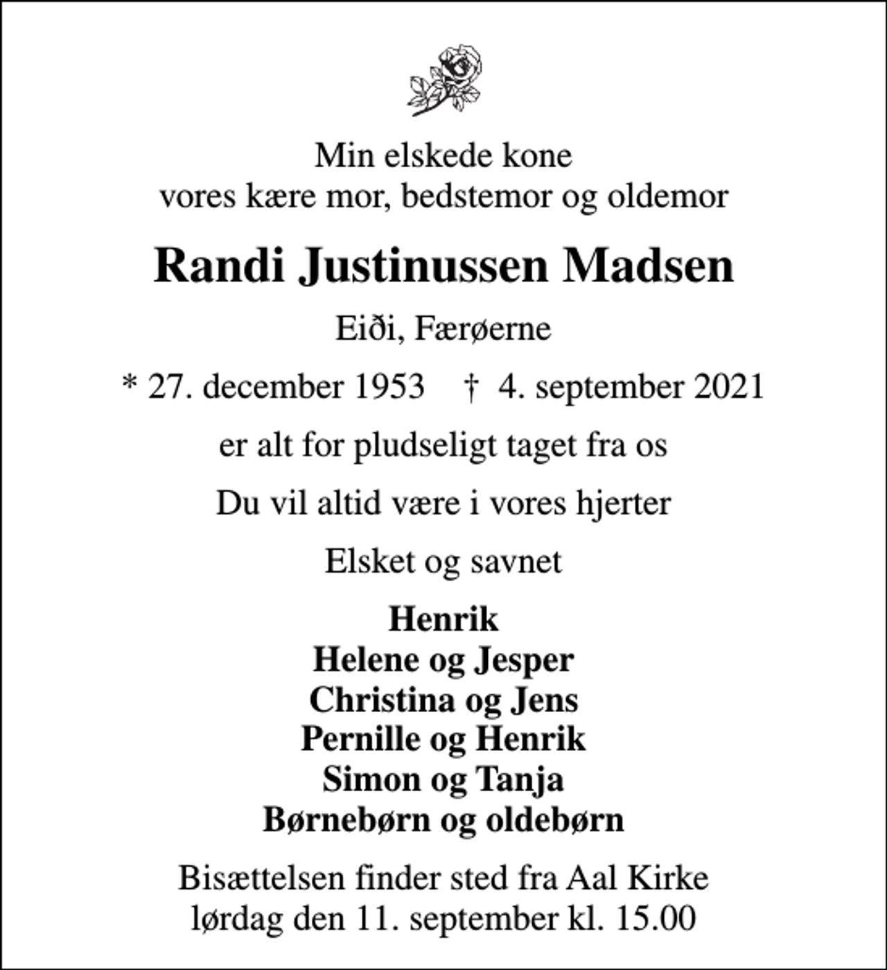 <p>Min elskede kone vores kære mor, bedstemor og oldemor<br />Randi Justinussen Madsen<br />Eiði, Færøerne<br />* 27. december 1953 ✝ 4. september 2021<br />er alt for pludseligt taget fra os<br />Du vil altid være i vores hjerter<br />Elsket og savnet<br />Henrik Helene og Jesper Christina og Jens Pernille og Henrik Simon og Tanja Børnebørn og oldebørn<br />Bisættelsen finder sted fra Aal Kirke lørdag den 11. september kl. 15.00</p>