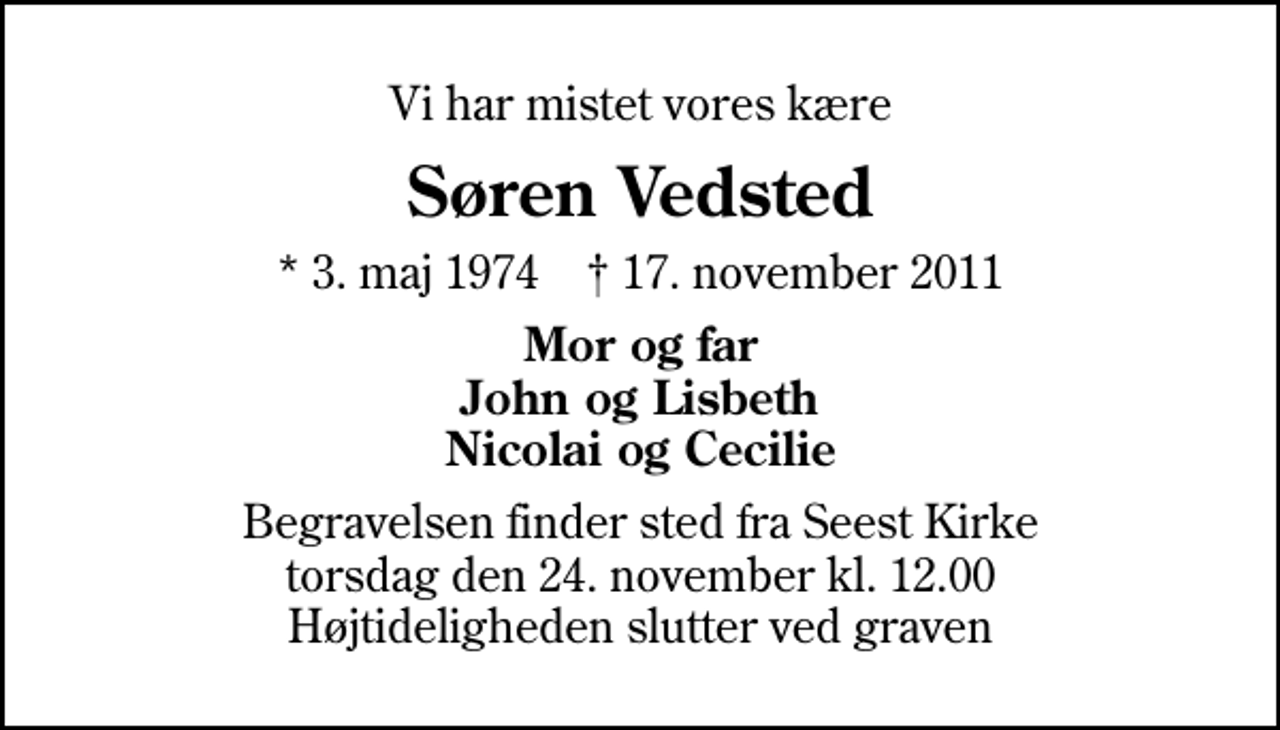 <p>Vi har mistet vores kære<br />Søren Vedsted<br />* 3. maj 1974 ✝ 17. november 2011<br />Mor og far John og Lisbeth Nicolai og Cecilie<br />Begravelsen finder sted fra Seest Kirke torsdag den 24. november kl. 12.00 Højtideligheden slutter ved graven</p>