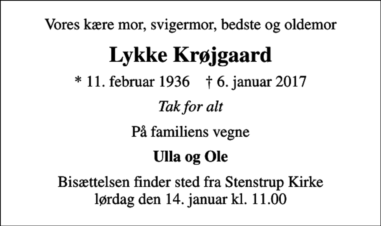 <p>Vores kære mor, svigermor, bedste og oldemor<br />Lykke Krøjgaard<br />* 11. februar 1936 ✝ 6. januar 2017<br />Tak for alt<br />På familiens vegne<br />Ulla og Ole<br />Bisættelsen finder sted fra Stenstrup Kirke lørdag den 14. januar kl. 11.00</p>