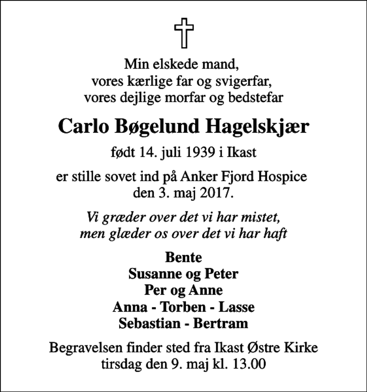 <p>Min elskede mand, vores kærlige far og svigerfar, vores dejlige morfar og bedstefar<br />Carlo Bøgelund Hagelskjær<br />født 14. juli 1939 i Ikast<br />er stille sovet ind på Anker Fjord Hospice den 3. maj 2017.<br />Vi græder over det vi har mistet, men glæder os over det vi har haft<br />Bente Susanne og Peter Per og Anne Anna - Torben - Lasse Sebastian - Bertram<br />Begravelsen finder sted fra Ikast Østre Kirke tirsdag den 9. maj kl. 13.00</p>