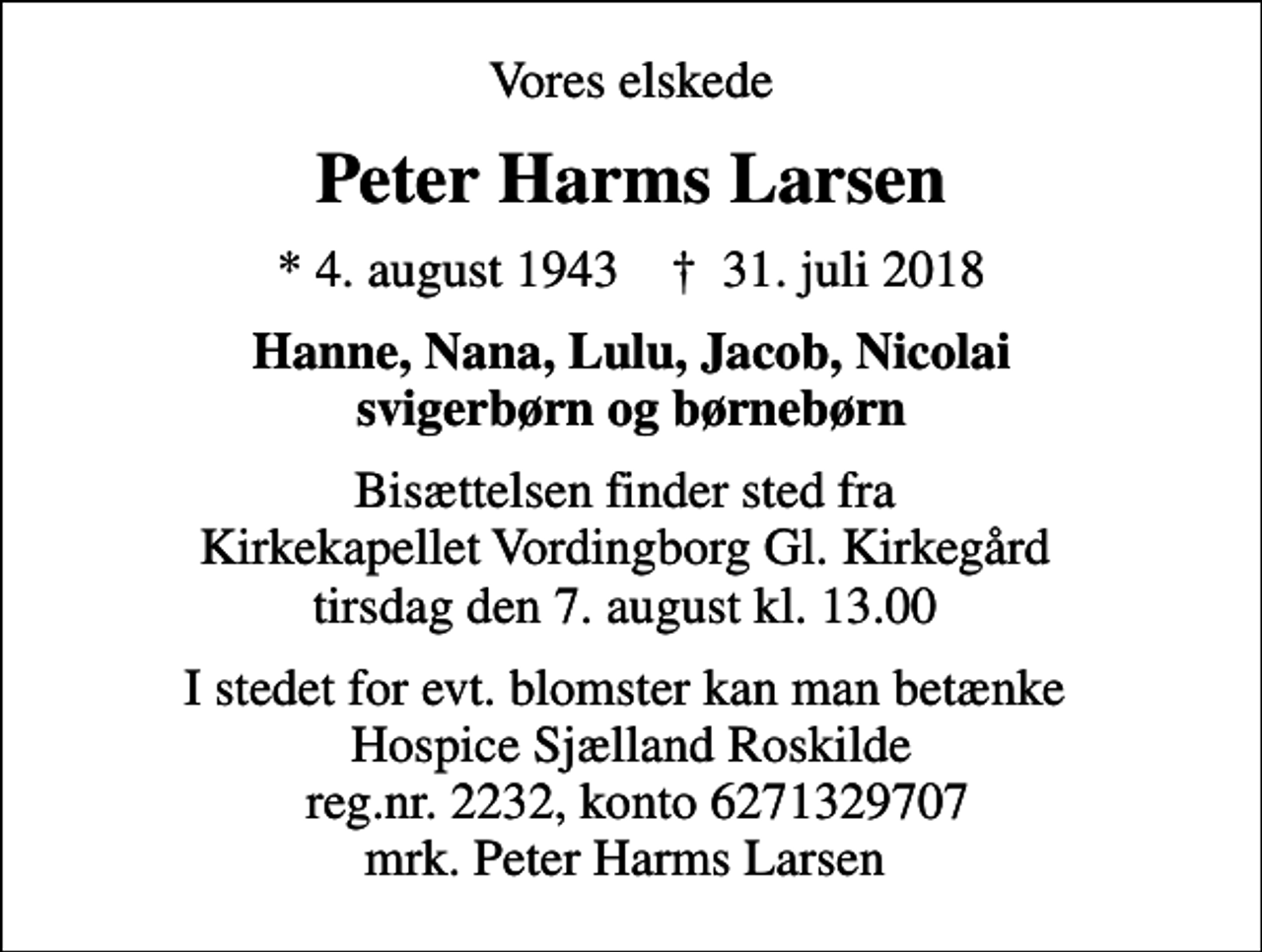 <p>Vores elskede<br />Peter Harms Larsen<br />* 4. august 1943 ✝ 31. juli 2018<br />Hanne, Nana, Lulu, Jacob, Nicolai svigerbørn og børnebørn<br />Bisættelsen finder sted fra Kirkekapellet Vordingborg Gl. Kirkegård tirsdag den 7. august kl. 13.00<br />I stedet for evt. blomster kan man betænke Hospice Sjælland Roskilde reg.nr. 2232, konto 6271329707 mrk. Peter Harms Larsen</p>