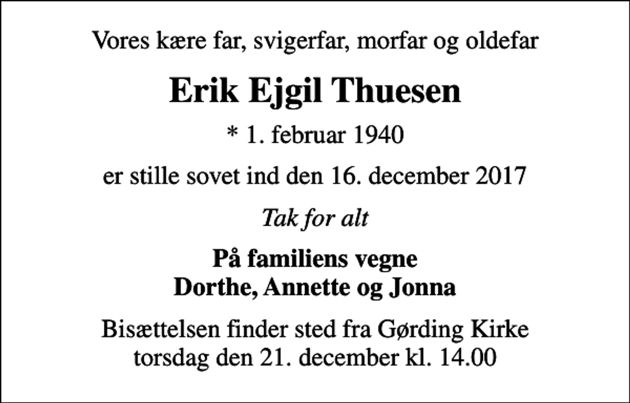 <p>Vores kære far, svigerfar, morfar og oldefar<br />Erik Ejgil Thuesen<br />* 1. februar 1940<br />er stille sovet ind den 16. december 2017<br />Tak for alt<br />På familiens vegne Dorthe, Annette og Jonna<br />Bisættelsen finder sted fra Gørding Kirke torsdag den 21. december kl. 14.00</p>