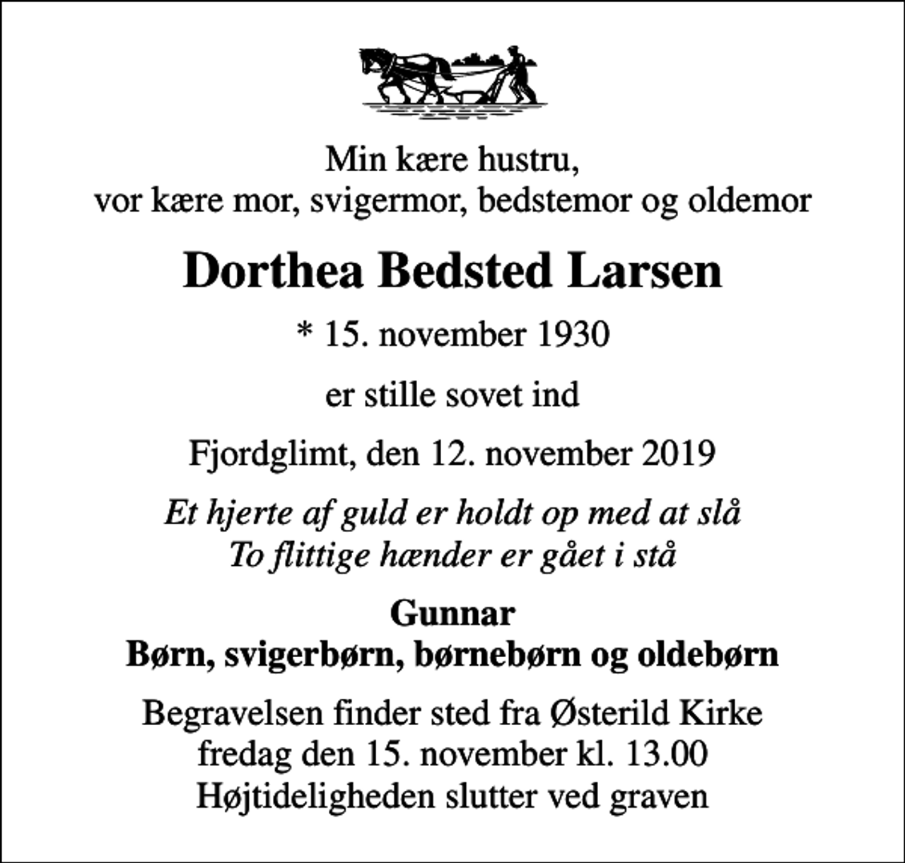 <p>Min kære hustru, vor kære mor, svigermor, bedstemor og oldemor<br />Dorthea Bedsted Larsen<br />* 15. november 1930<br />er stille sovet ind<br />Fjordglimt, den 12. november 2019<br />Et hjerte af guld er holdt op med at slå To flittige hænder er gået i stå<br />Gunnar Børn, svigerbørn, børnebørn og oldebørn<br />Begravelsen finder sted fra Østerild Kirke fredag den 15. november kl. 13.00 Højtideligheden slutter ved graven</p>