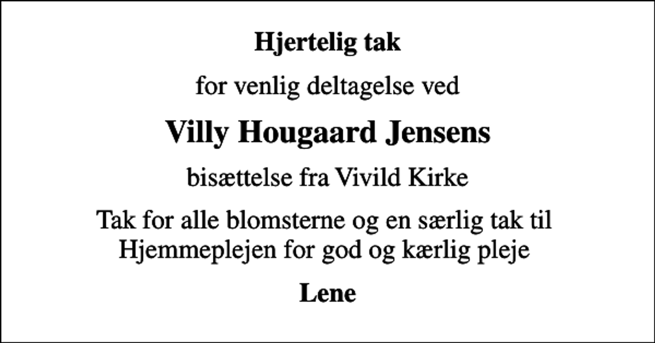 <p>Hjertelig tak<br />for venlig deltagelse ved<br />Villy Hougaard Jensens<br />bisættelse fra Vivild Kirke<br />Tak for alle blomsterne og en særlig tak til Hjemmeplejen for god og kærlig pleje<br />Lene</p>