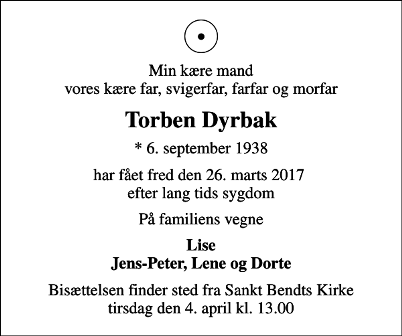 <p>Min kære mand vores kære far, svigerfar, farfar og morfar<br />Torben Dyrbak<br />* 6. september 1938<br />har fået fred den 26. marts 2017 efter lang tids sygdom<br />På familiens vegne<br />Lise Jens-Peter, Lene og Dorte<br />Bisættelsen finder sted fra Sankt Bendts Kirke tirsdag den 4. april kl. 13.00</p>