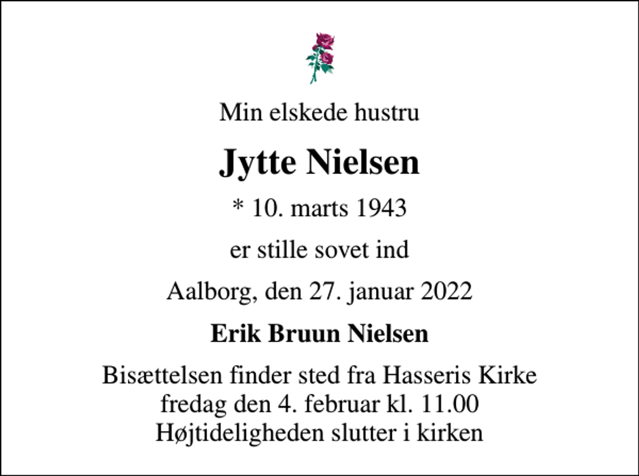<p>Min elskede hustru<br />Jytte Nielsen<br />* 10. marts 1943<br />er stille sovet ind<br />Aalborg, den 27. januar 2022<br />Erik Bruun Nielsen<br />Bisættelsen finder sted fra Hasseris Kirke fredag den 4. februar kl. 11.00 Højtideligheden slutter i kirken</p>