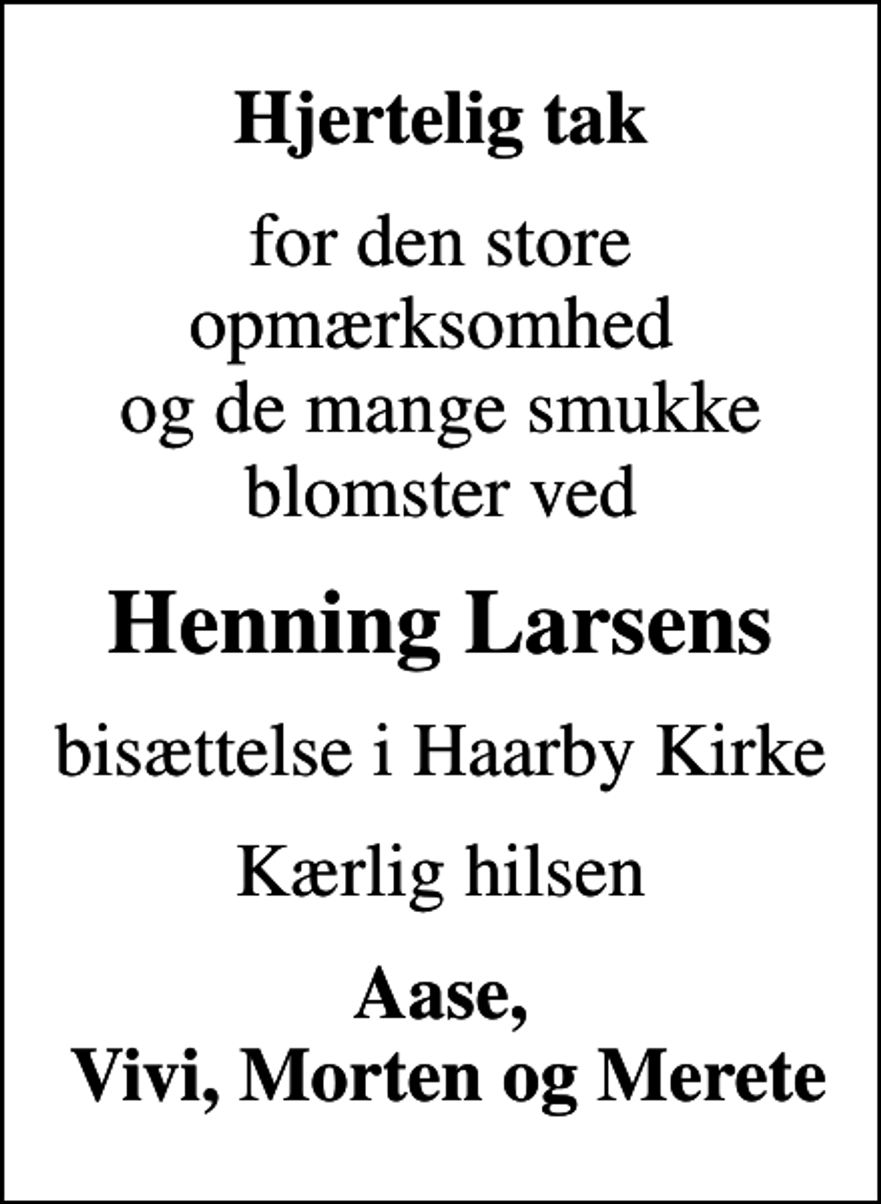 <p>Hjertelig tak<br />for den store opmærksomhed og de mange smukke blomster ved<br />Henning Larsens<br />bisættelse i Haarby Kirke<br />Kærlig hilsen<br />Aase, Vivi, Morten og Merete</p>