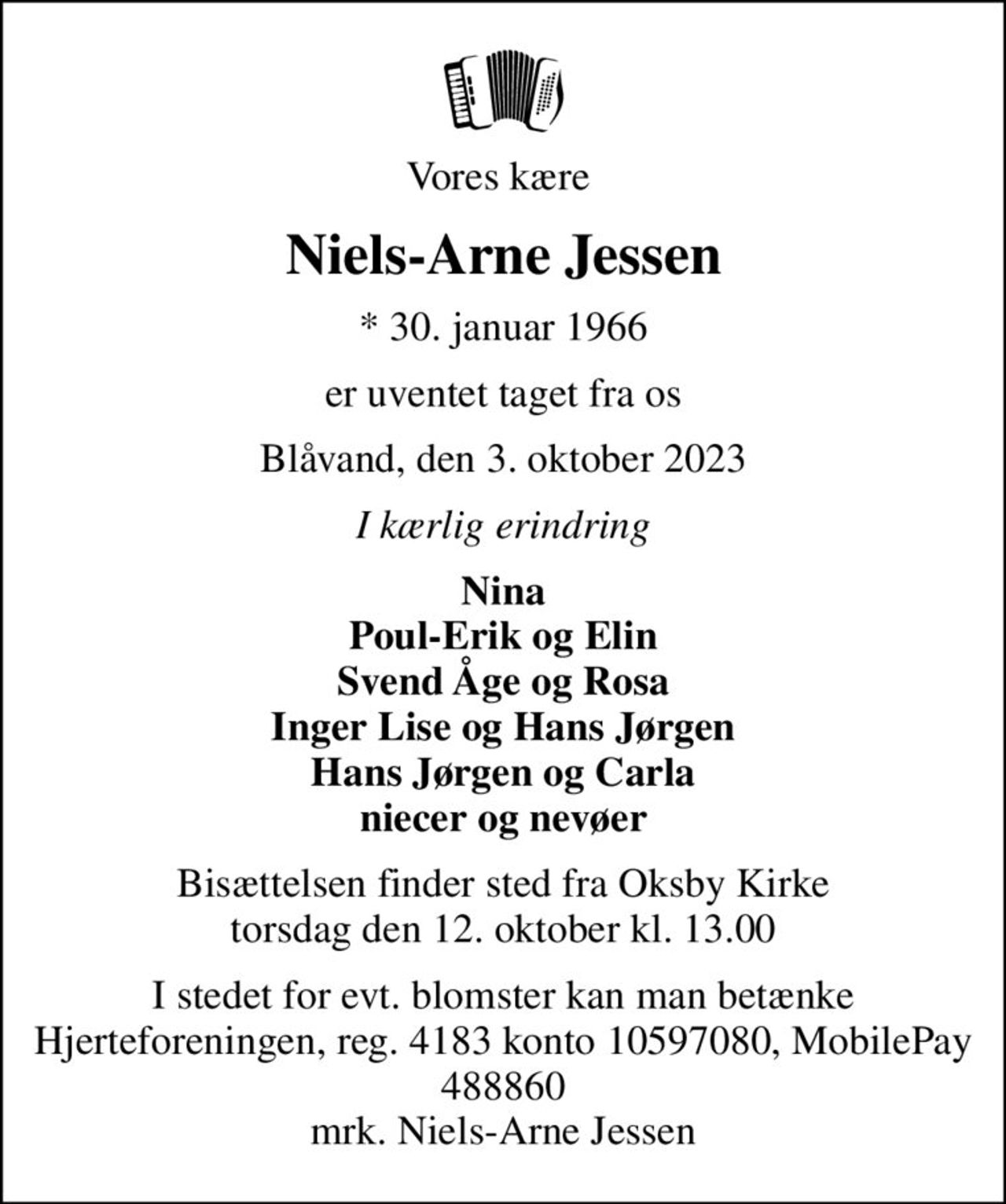 Vores kære 
Niels-Arne Jessen
* 30. januar 1966
er uventet taget fra os
Blåvand, den 3. oktober 2023
I kærlig erindring
Nina Poul-Erik og Elin Svend Åge og Rosa Inger Lise og Hans Jørgen Hans Jørgen og Carla niecer og nevøer
Bisættelsen finder sted fra Oksby Kirke  torsdag den 12. oktober kl. 13.00 
I stedet for evt. blomster kan man betænke Hjerteforeningen, reg. 4183 konto 10597080,  MobilePay 488860 mrk. Niels-Arne Jessen