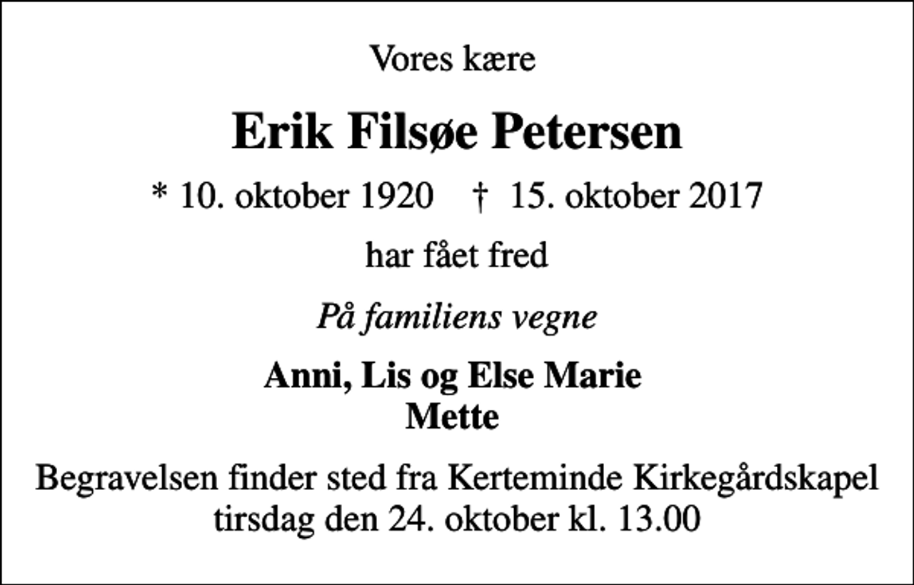 <p>Vores kære<br />Erik Filsøe Petersen<br />* 10. oktober 1920 ✝ 15. oktober 2017<br />har fået fred<br />På familiens vegne<br />Anni, Lis og Else Marie Mette<br />Begravelsen finder sted fra Kerteminde Kirkegårdskapel tirsdag den 24. oktober kl. 13.00</p>
