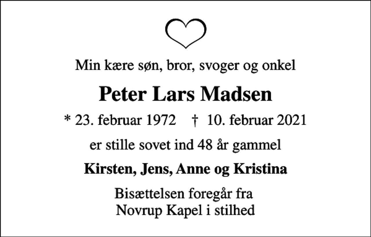 <p>Min kære søn, bror, svoger og onkel<br />Peter Lars Madsen<br />* 23. februar 1972 ✝ 10. februar 2021<br />er stille sovet ind 48 år gammel<br />Kirsten, Jens, Anne og Kristina<br />Bisættelsen foregår fra Novrup Kapel i stilhed</p>