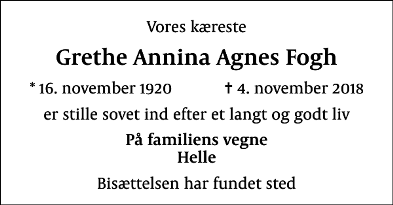 <p>Vores kæreste<br />Grethe Annina Agnes Fogh<br />* 16. november 1920 ✝ 4. november 2018<br />er stille sovet ind efter et langt og godt liv<br />På familiens vegne Helle<br />Bisættelsen har fundet sted</p>