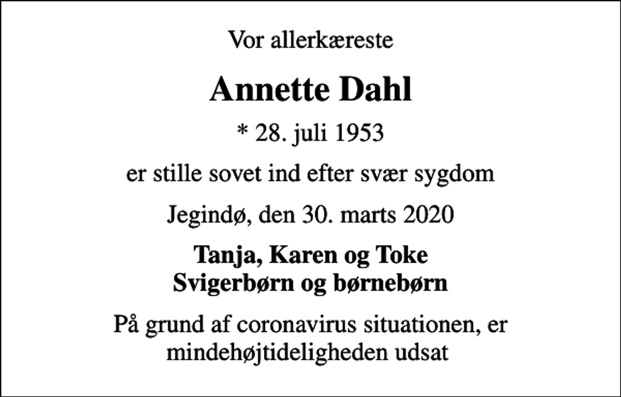 <p>Vor allerkæreste<br />Annette Dahl<br />* 28. juli 1953<br />er stille sovet ind efter svær sygdom<br />Jegindø, den 30. marts 2020<br />Tanja, Karen og Toke Svigerbørn og børnebørn<br />På grund af coronavirus situationen, er mindehøjtideligheden udsat</p>