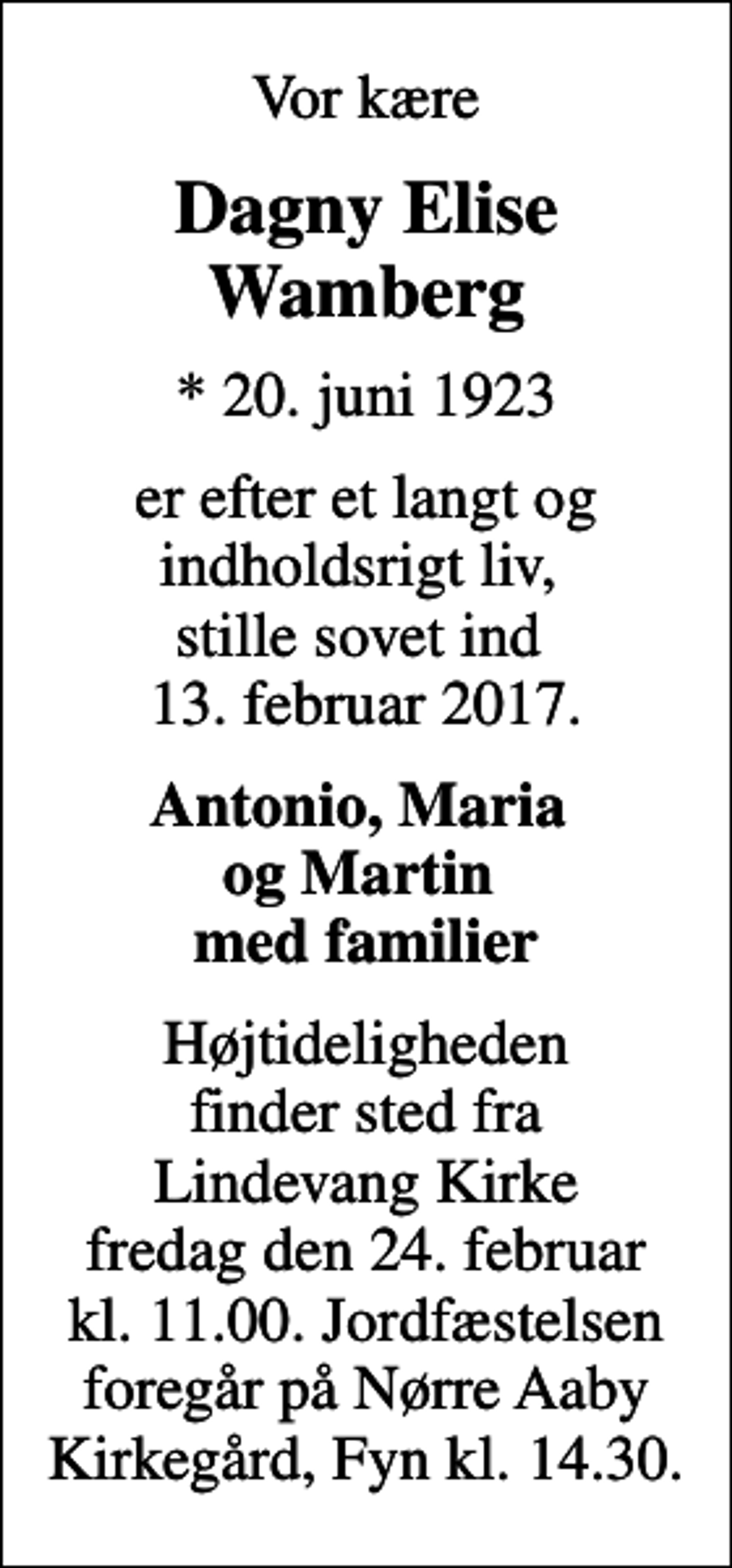<p>Vor kære<br />Dagny Elise Wamberg<br />* 20. juni 1923<br />er efter et langt og indholdsrigt liv, stille sovet ind 13. februar 2017.<br />Antonio, Maria og Martin med familier<br />Højtideligheden finder sted fra Lindevang Kirke fredag den 24. februar kl. 11.00. Jordfæstelsen foregår på Nørre Aaby Kirkegård, Fyn kl. 14.30.</p>