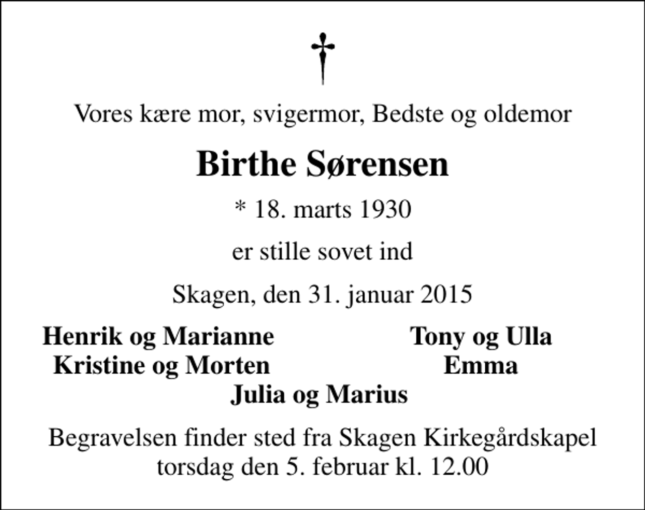 <p>Vores kære mor, svigermor, Bedste og oldemor<br />Birthe Sørensen<br />* 18. marts 1930<br />er stille sovet ind<br />Skagen, den 31. januar 2015<br />Henrik og Marianne<br />Tony og Ulla<br />Kristine og Morten<br />Emma<br />Begravelsen finder sted fra Skagen Kirkegårdskapel torsdag den 5. februar kl. 12.00</p>