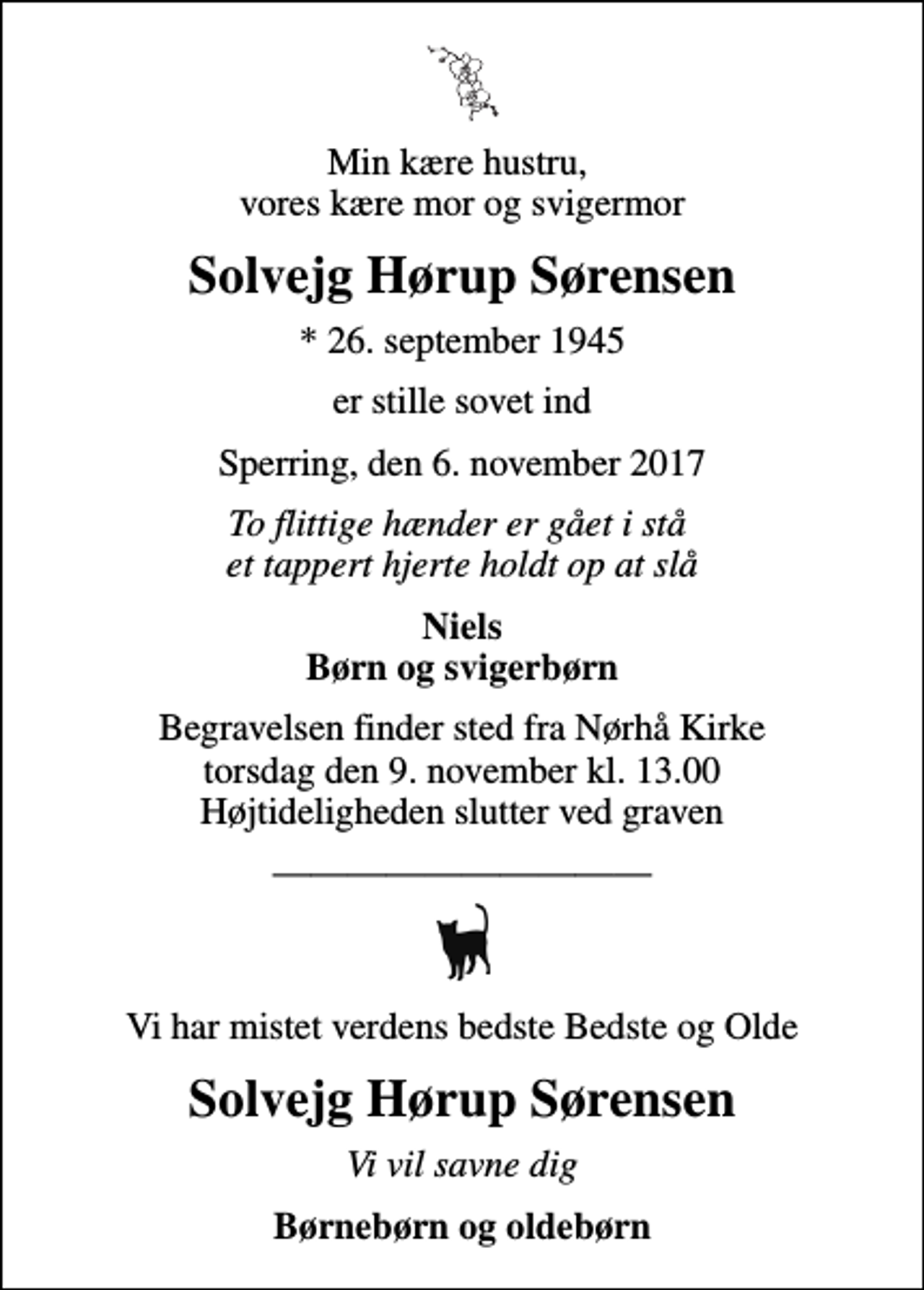 <p>Min kære hustru, vores kære mor og svigermor<br />Solvejg Hørup Sørensen<br />* 26. september 1945<br />er stille sovet ind<br />Sperring, den 6. november 2017<br />To flittige hænder er gået i stå et tappert hjerte holdt op at slå<br />Niels Børn og svigerbørn<br />Begravelsen finder sted fra Nørhå Kirke torsdag den 9. november kl. 13.00 Højtideligheden slutter ved graven<br />Vi har mistet verdens bedste Bedste og Olde<br />Solvejg Hørup Sørensen<br />Vi vil savne dig<br />Børnebørn og oldebørn</p>