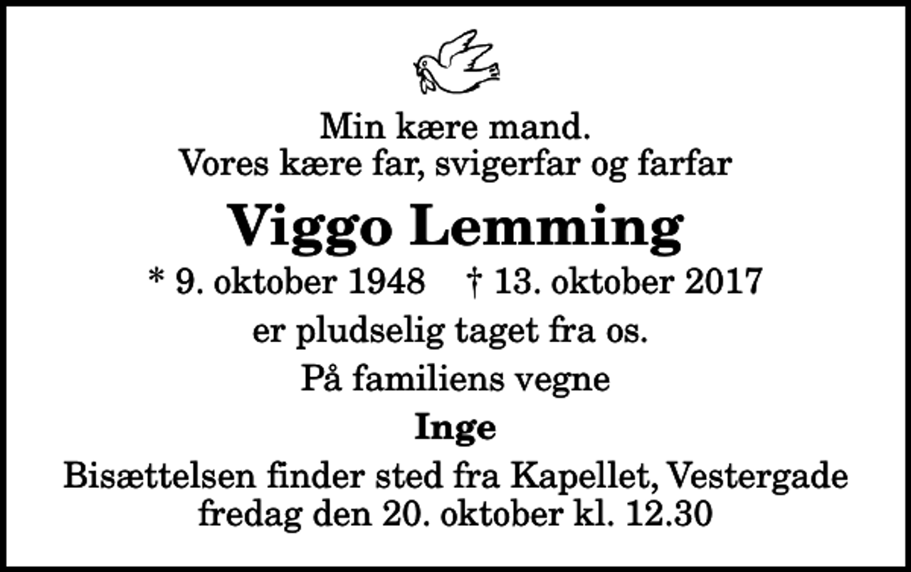 <p>Min kære mand. Vores kære far, svigerfar og farfar<br />Viggo Lemming<br />* 9. oktober 1948 ✝ 13. oktober 2017<br />er pludselig taget fra os.<br />På familiens vegne<br />Inge<br />Bisættelsen finder sted fra Kapellet, Vestergade fredag den 20. oktober kl. 12.30</p>