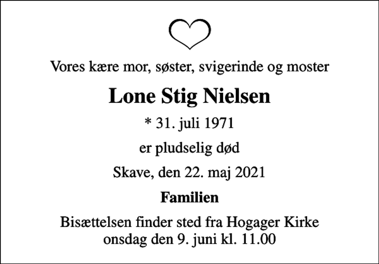 <p>Vores kære mor, søster, svigerinde og moster<br />Lone Stig Nielsen<br />* 31. juli 1971<br />er pludselig død<br />Skave, den 22. maj 2021<br />Familien<br />Bisættelsen finder sted fra Hogager Kirke onsdag den 9. juni kl. 11.00</p>