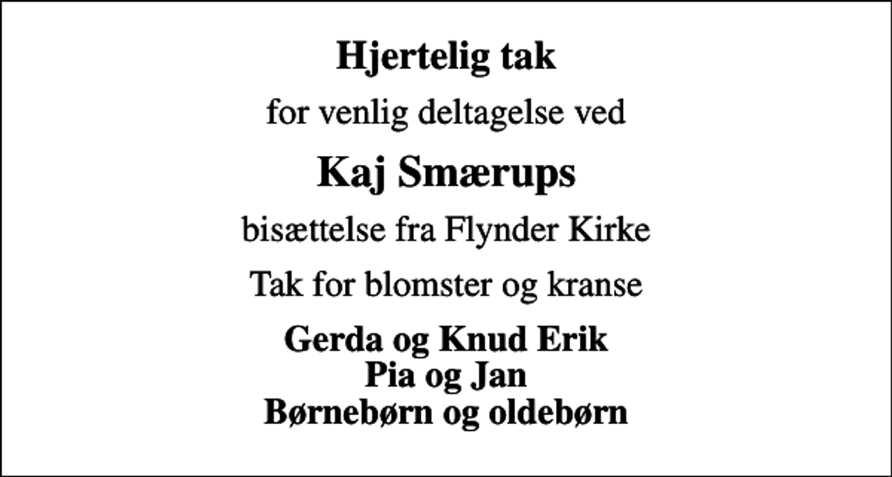 <p>Hjertelig tak<br />for venlig deltagelse ved<br />Kaj Smærups<br />bisættelse fra Flynder Kirke<br />Tak for blomster og kranse<br />Gerda og Knud Erik Pia og Jan Børnebørn og oldebørn</p>