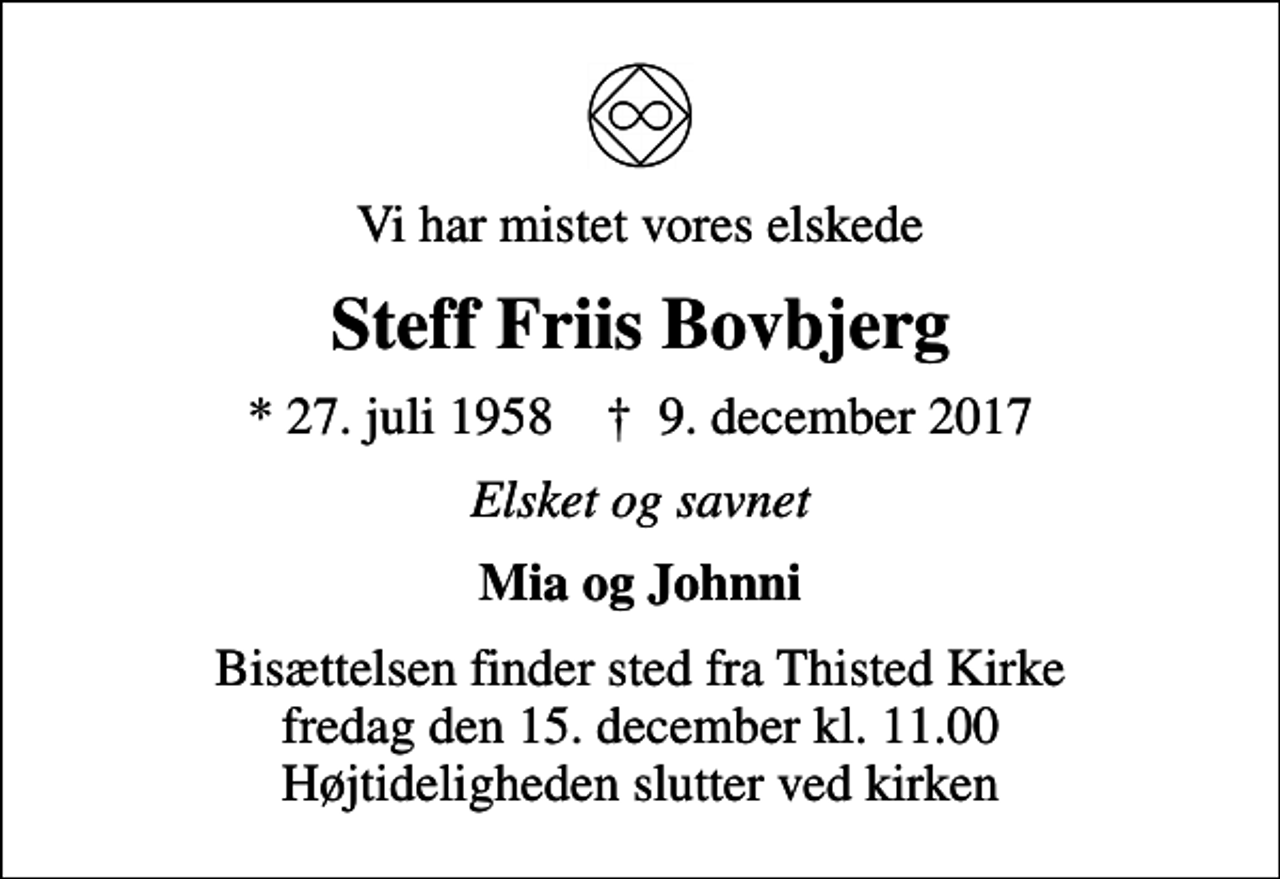 <p>Vi har mistet vores elskede<br />Steff Friis Bovbjerg<br />* 27. juli 1958 ✝ 9. december 2017<br />Elsket og savnet<br />Mia og Johnni<br />Bisættelsen finder sted fra Thisted Kirke fredag den 15. december kl. 11.00 Højtideligheden slutter ved kirken</p>
