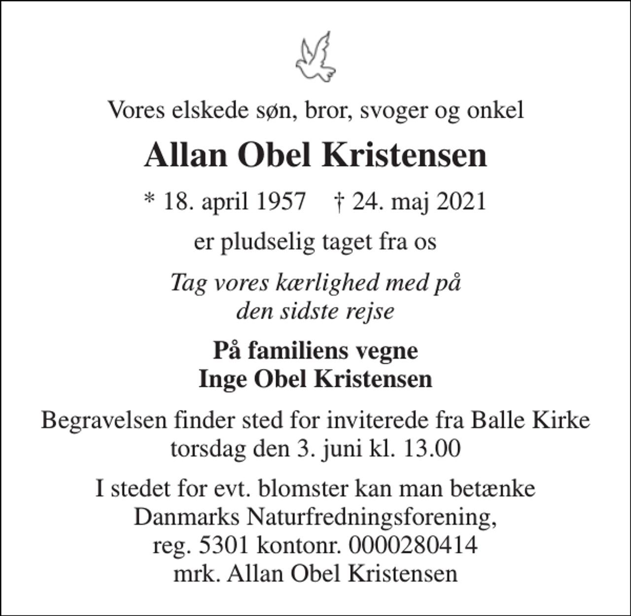 <p>Vores elskede søn, bror, svoger og onkel<br />Allan Obel Kristensen<br />*​ 18. april 1957​ †​ 24. maj 2021<br />er pludselig taget fra os<br />Tag vores kærlighed med på den sidste rejse<br />På familiens vegne Inge Obel Kristensen<br />Begravelsen finder sted for inviterede fra Balle Kirke torsdag den 3. juni kl. 13.00<br />I stedet for evt. blomster kan man betænke Danmarks Naturfredningsforening, reg. 5301 kontonr. 0000280414 mrk. Allan Obel Kristensen</p>