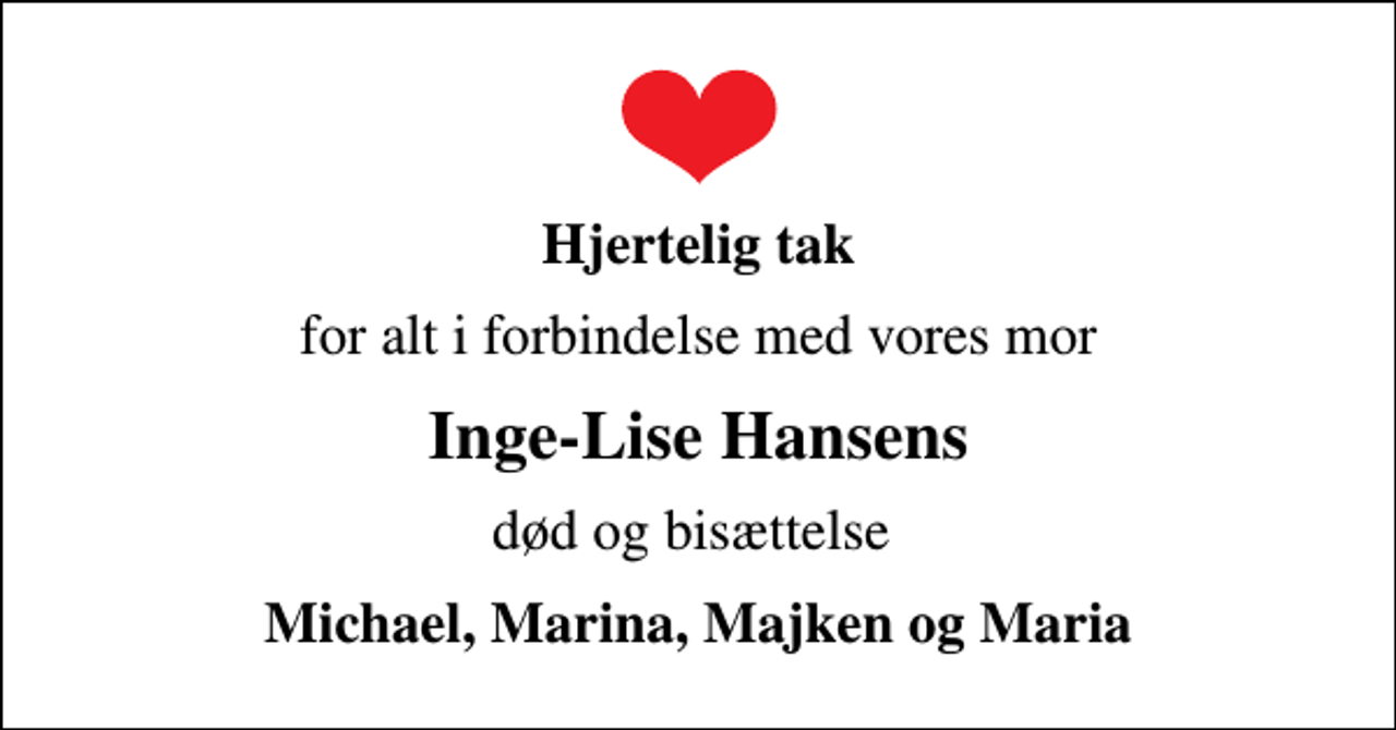<p>Hjertelig tak<br />for alt i forbindelse med vores mor<br />Inge-Lise Hansens<br />død og bisættelse<br />Michael, Marina, Majken og Maria</p>