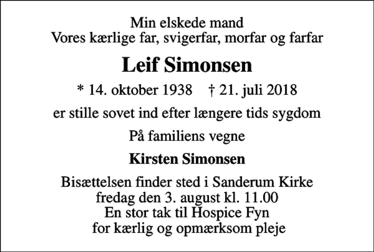 <p>Min elskede mand Vores kærlige far, svigerfar, morfar og farfar<br />Leif Simonsen<br />* 14. oktober 1938 ✝ 21. juli 2018<br />er stille sovet ind efter længere tids sygdom<br />På familiens vegne<br />Kirsten Simonsen<br />Bisættelsen finder sted i Sanderum Kirke fredag den 3. august kl. 11.00 En stor tak til Hospice Fyn for kærlig og opmærksom pleje</p>