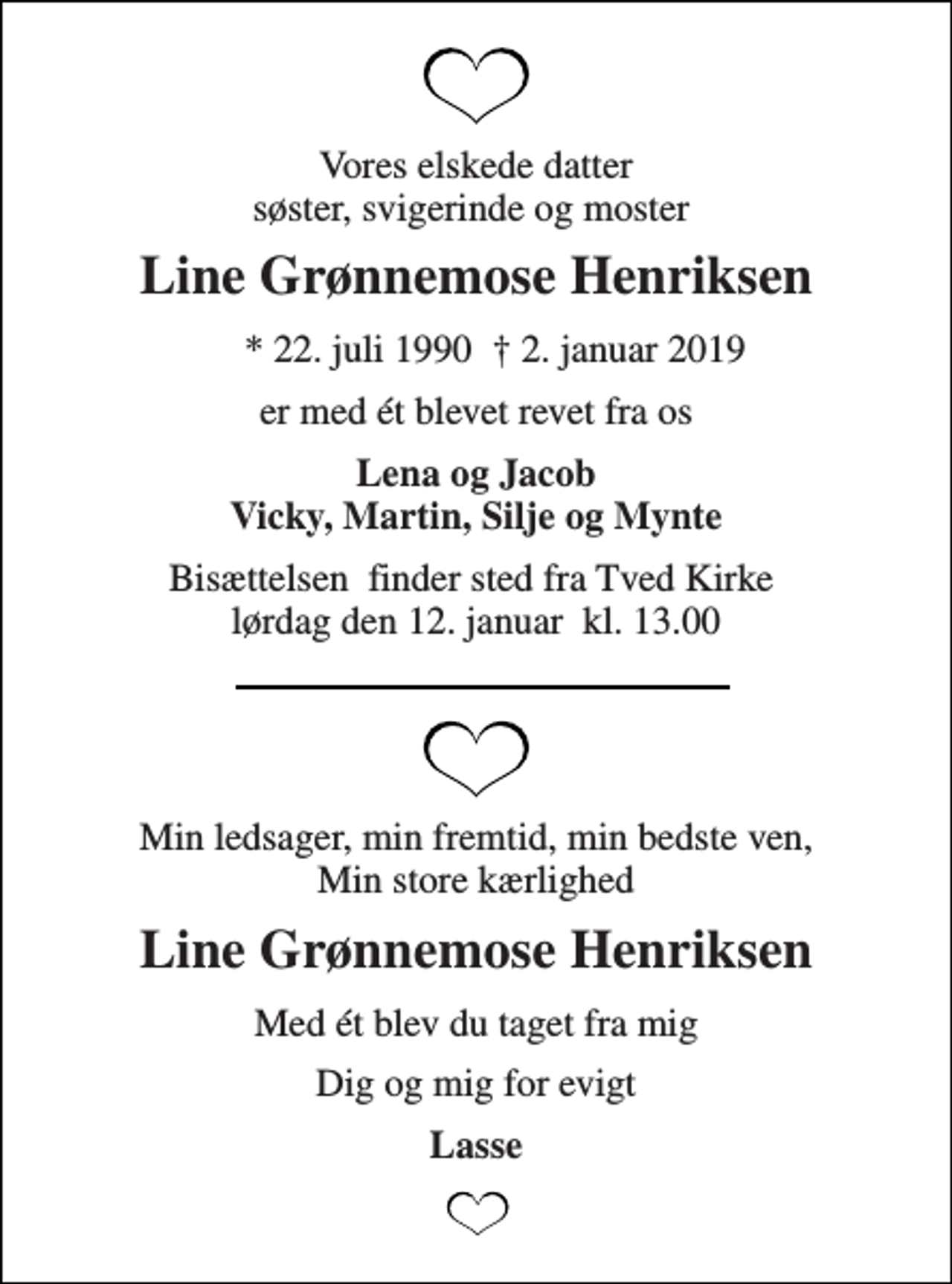 <p>Vores elskede datter søster, svigerinde og moster<br />Line Grønnemose Henriksen<br />* 22. juli 1990<br />† 2. januar 2019<br />er med ét blevet revet fra os<br />Lena og Jacob Vicky, Martin, Silje og Mynte<br />Bisættelsen​ finder sted fra Tved Kirke​ lørdag den 12. januar​ kl. 13.00<br />Min ledsager, min fremtid, min bedste ven, Min store kærlighed<br />Line Grønnemose Henriksen<br />Med ét blev du taget fra mig<br />Dig og mig for evigt<br />Lasse</p>