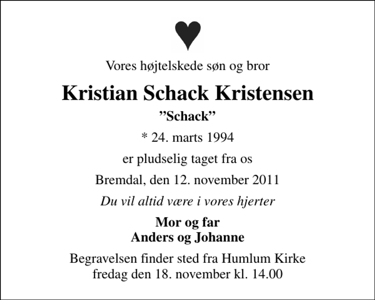 <p>Vores højtelskede søn og bror<br />Kristian Schack Kristensen<br />Schack<br />* 24. marts 1994<br />er pludselig taget fra os<br />Bremdal, den 12. november 2011<br />Du vil altid være i vores hjerter<br />Mor og far Anders og Johanne<br />Begravelsen finder sted fra Humlum Kirke fredag den 18. november kl. 14.00</p>