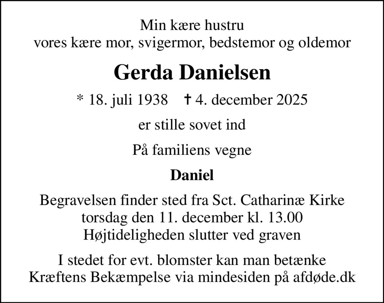 Min kære hustru vores kære mor, svigermor, bedstemor og oldemor
Gerda Danielsen
* 18. juli 1938    ✝ 4. december 2025
er stille sovet ind
På familiens vegne
Daniel
Begravelsen finder sted fra Sct. Catharinæ Kirke  torsdag den 11. december kl. 13.00  Højtideligheden slutter ved graven
I stedet for evt. blomster kan man betænke
					Kræftens Bekæmpelse via mindesiden på afdøde.dk