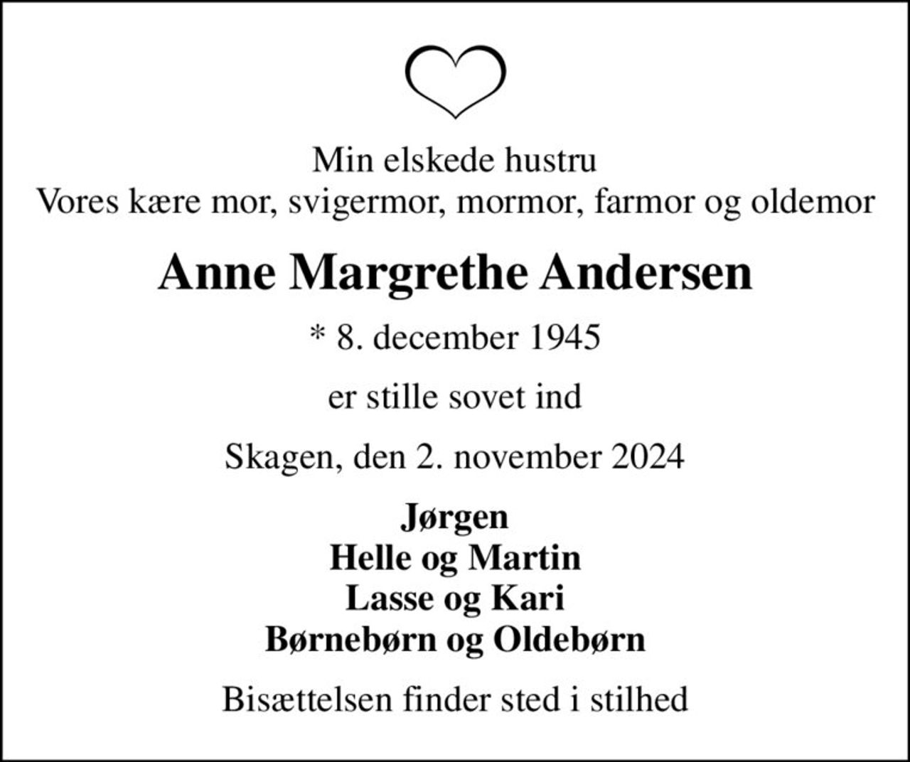 Min elskede hustru Vores kære mor, svigermor, mormor, farmor og oldemor
Anne Margrethe Andersen
* 8. december 1945
er stille sovet ind
Skagen, den 2. november 2024
Jørgen Helle og Martin Lasse og Kari Børnebørn og Oldebørn
Bisættelsen finder sted i stilhed