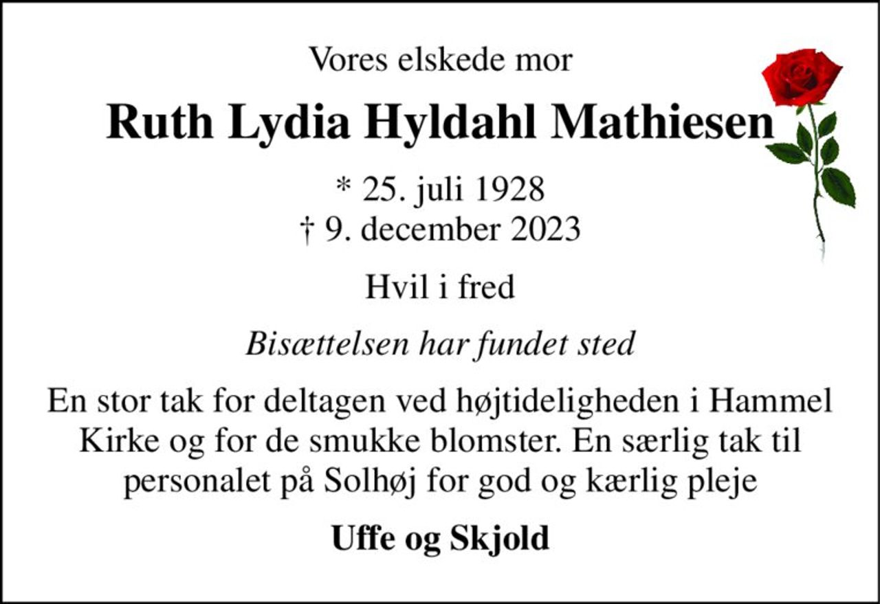 Vores elskede mor 
Ruth Lydia Hyldahl Mathiesen 
*​ 25. juli 1928​ †​ 9. december 2023 
Hvil i fred 
Bisættelsen har fundet sted 
En stor tak for deltagen ved højtideligheden i Hammel Kirke og for de smukke blomster. En særlig tak til personalet på Solhøj for god og kærlig pleje 
Uffe og Skjold