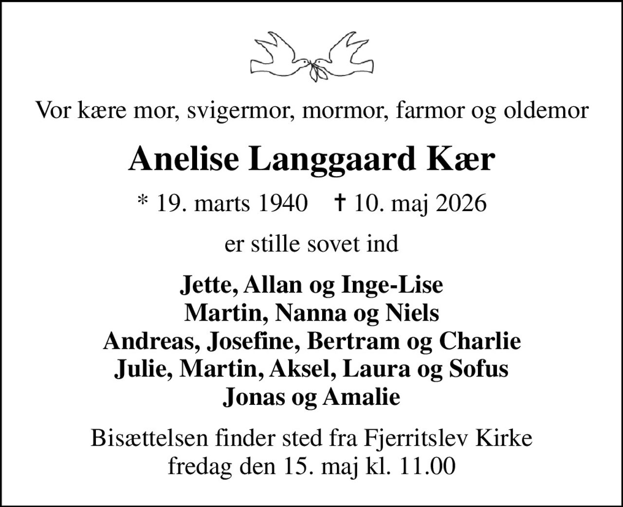 Vor kære mor, svigermor, mormor, farmor og oldemor
Anelise Langgaard Kær
* 19. marts 1940    ✝ 10. maj 2026
er stille sovet ind
Jette, Allan og Inge-Lise Martin, Nanna og Niels Andreas, Josefine, Bertram og Charlie Julie, Martin, Aksel, Laura og Sofus Jonas og Amalie
Bisættelsen finder sted fra Fjerritslev Kirke  fredag den 15. maj kl. 11.00