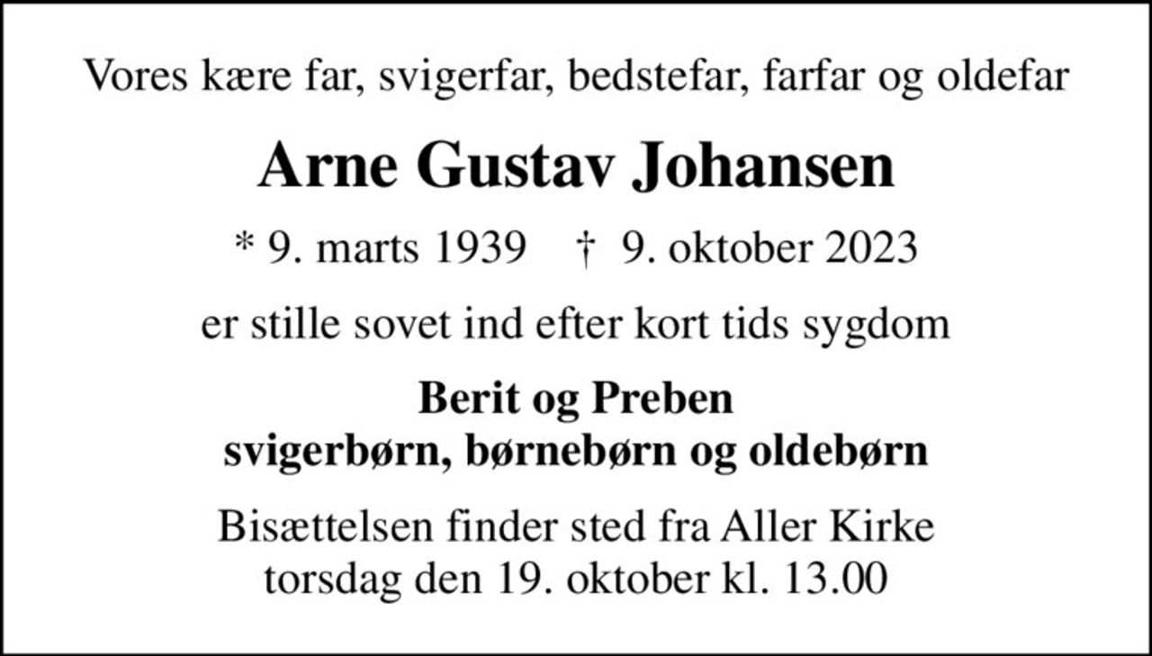 Vores kære far, svigerfar, bedstefar, farfar og oldefar
Arne Gustav Johansen
* 9. marts 1939    ✝ 9. oktober 2023
er stille sovet ind efter kort tids sygdom
Berit og Preben svigerbørn, børnebørn og oldebørn
Bisættelsen finder sted fra Aller Kirke  torsdag den 19. oktober kl. 13.00