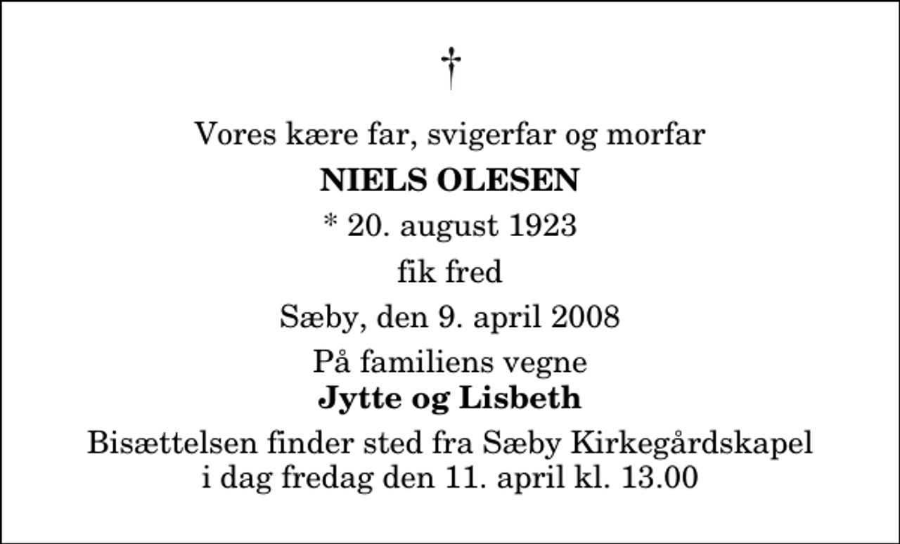 <p>Vores kære far, svigerfar og morfar<br />Niels Olesen<br />* 20. august 1923<br />fik fred<br />Sæby, den 9. april 2008<br />På familiens vegne<br />Jytte og Lisbeth<br />Bisættelsen finder sted fra Sæby Kirkegårdskapel fredag den 11. april kl. 13.00</p>