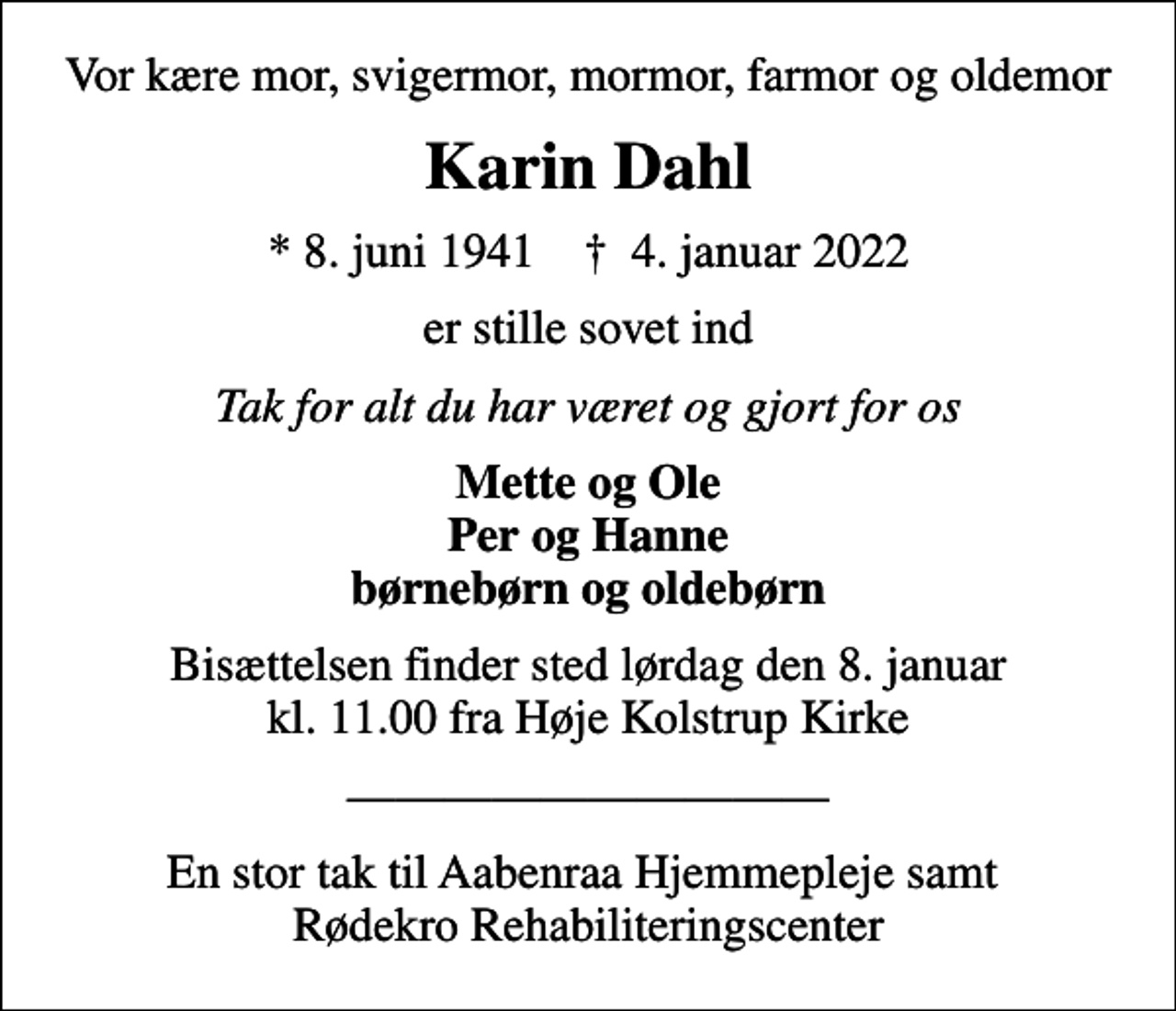 <p>Vor kære mor, svigermor, mormor, farmor og oldemor<br />Karin Dahl<br />* 8. juni 1941 ✝ 4. januar 2022<br />er stille sovet ind<br />Tak for alt du har været og gjort for os<br />Mette og Ole Per og Hanne børnebørn og oldebørn<br />Bisættelsen finder sted lørdag den 8. januar kl. 11.00 fra Høje Kolstrup Kirke<br />En stor tak til Aabenraa Hjemmepleje samt Rødekro Rehabiliteringscenter</p>