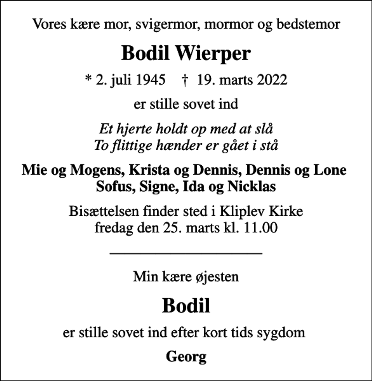 <p>Vores kære mor, svigermor, mormor og bedstemor<br />Bodil Wierper<br />* 2. juli 1945 ✝ 19. marts 2022<br />er stille sovet ind<br />Et hjerte holdt op med at slå To flittige hænder er gået i stå<br />Mie og Mogens, Krista og Dennis, Dennis og Lone Sofus, Signe, Ida og Nicklas<br />Bisættelsen finder sted i Kliplev Kirke fredag den 25. marts kl. 11.00<br />Min kære øjesten<br />Bodil<br />er stille sovet ind efter kort tids sygdom<br />Georg</p>