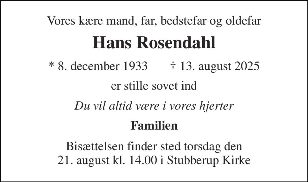 Vores kære mand, far, bedstefar og oldefar 
Hans Rosendahl 
* 8. december 1933       † 13. august 2025 
er stille sovet ind 
Du vil altid være i vores hjerter 
Familien 
Bisættelsen finder sted torsdag den 21. august kl. 14.00 i Stubberup Kirke