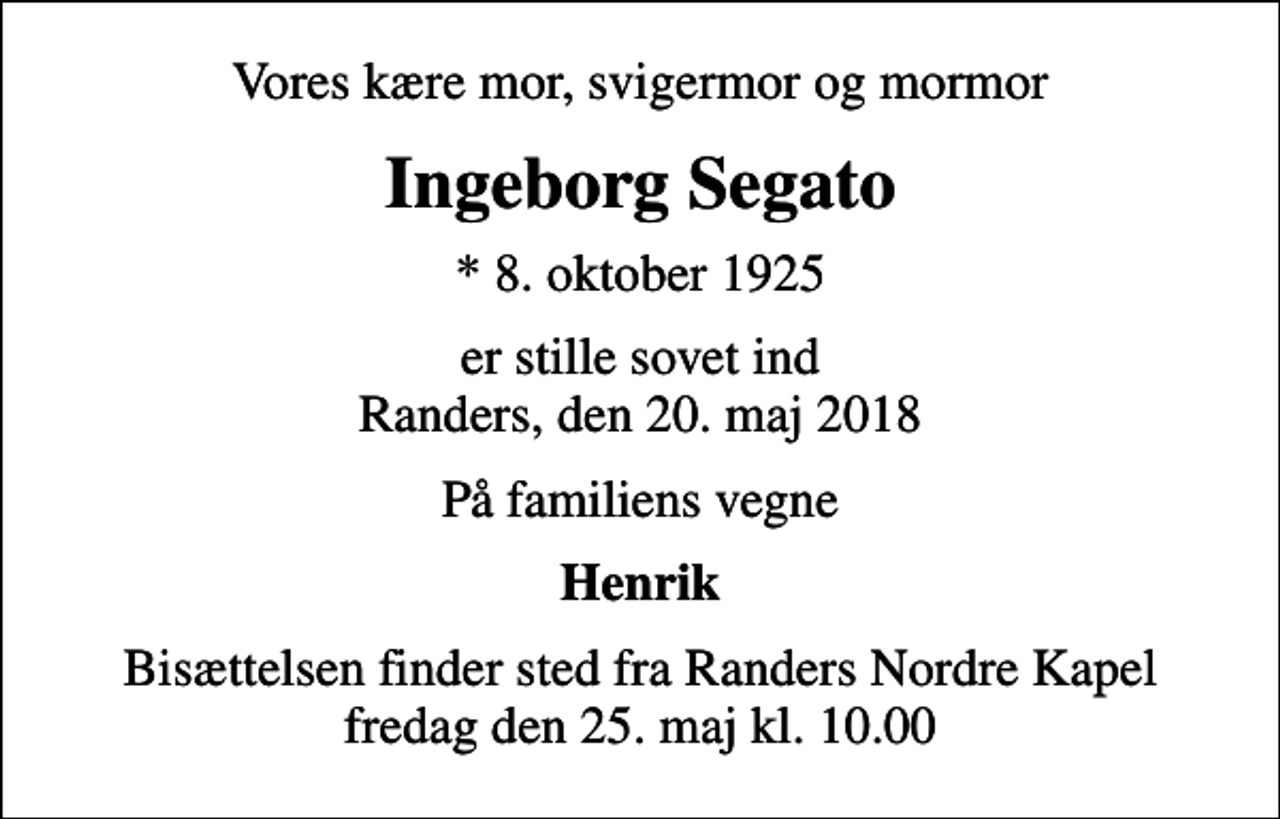 <p>Vores kære mor, svigermor og mormor<br />Ingeborg Segato<br />* 8. oktober 1925<br />er stille sovet ind Randers, den 20. maj 2018<br />På familiens vegne<br />Henrik<br />Bisættelsen finder sted fra Randers Nordre Kapel fredag den 25. maj kl. 10.00</p>