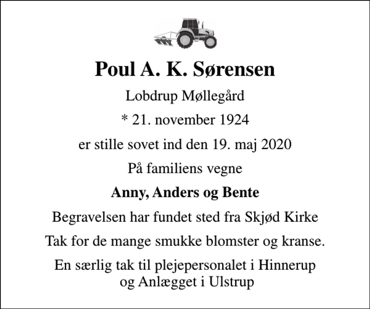 <p>Poul A. K. Sørensen<br />Lobdrup Møllegård<br />* 21. november 1924<br />er stille sovet ind den 19. maj 2020<br />På familiens vegne<br />Anny, Anders og Bente<br />Begravelsen har fundet sted fra Skjød Kirke<br />Tak for de mange smukke blomster og kranse.<br />En særlig tak til plejepersonalet i Hinnerup og Anlægget i Ulstrup</p>