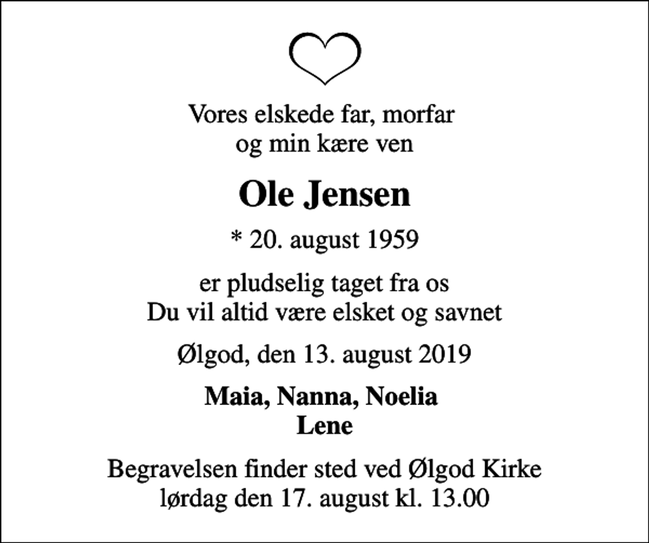 <p>Vores elskede far, morfar og min kære ven<br />Ole Jensen<br />* 20. august 1959<br />er pludselig taget fra os Du vil altid være elsket og savnet<br />Ølgod, den 13. august 2019<br />Maia, Nanna, Noelia Lene<br />Begravelsen finder sted ved Ølgod Kirke lørdag den 17. august kl. 13.00</p>