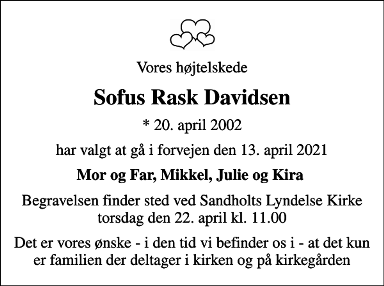 <p>Vores højtelskede<br />Sofus Rask Davidsen<br />* 20. april 2002<br />har valgt at gå i forvejen den 13. april 2021<br />Mor og Far, Mikkel, Julie og Kira<br />Begravelsen finder sted ved Sandholts Lyndelse Kirke torsdag den 22. april kl. 11.00<br />Det er vores ønske - i den tid vi befinder os i - at det kun er familien der deltager i kirken og på kirkegården</p>