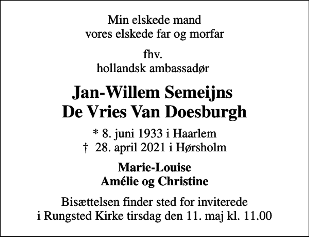 <p>Min elskede mand vores elskede far og morfar<br />fhv. hollandsk ambassadør<br />Jan-Willem Semeijns De Vries Van Doesburgh<br />* 8. juni 1933 i Haarlem<br />✝ 28. april 2021 i Hørsholm<br />Marie-Louise Amélie og Christine<br />Bisættelsen finder sted for inviterede i Rungsted Kirke tirsdag den 11. maj kl. 11.00</p>
