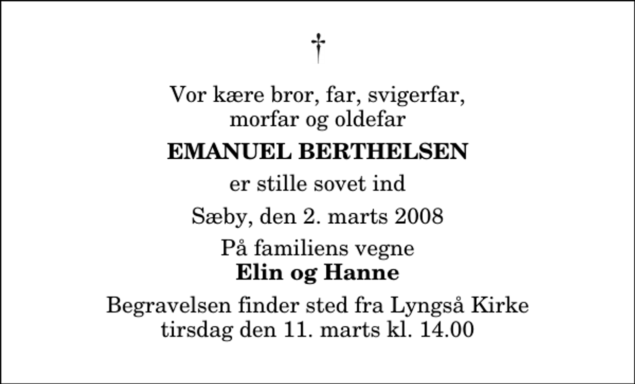 <p>Vor kære bror, far, svigerfar, morfar og oldefar<br />Emanuel Berthelsen<br />er stille sovet ind<br />Sæby, den 2. marts 2008<br />På familiens vegne<br />Elin og Hanne<br />Begravelsen finder sted fra Lyngså Kirke tirsdag den 11. marts kl. 14.00</p>