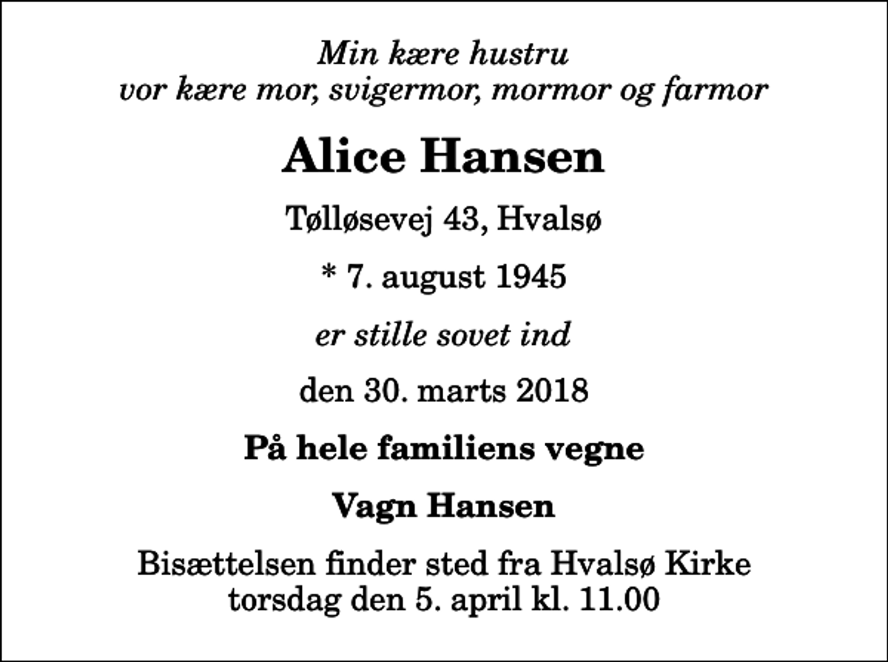 <p>Min kære hustru vor kære mor, svigermor, mormor og farmor<br />Alice Hansen<br />Tølløsevej 43, Hvalsø<br />* 7. august 1945<br />er stille sovet ind<br />den 30. marts 2018<br />På hele familiens vegne<br />Vagn Hansen<br />Bisættelsen finder sted fra Hvalsø Kirke torsdag den 5. april kl. 11.00</p>