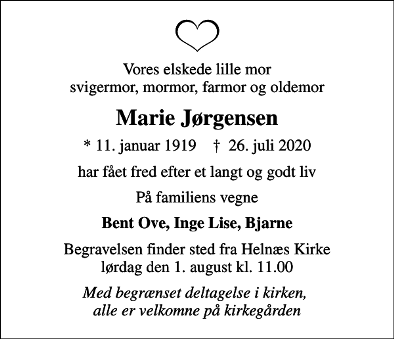 <p>Vores elskede lille mor svigermor, mormor, farmor og oldemor<br />Marie Jørgensen<br />* 11. januar 1919 ✝ 26. juli 2020<br />har fået fred efter et langt og godt liv<br />På familiens vegne<br />Bent Ove, Inge Lise, Bjarne<br />Begravelsen finder sted fra Helnæs Kirke lørdag den 1. august kl. 11.00<br />Med begrænset deltagelse i kirken, alle er velkomne på kirkegården</p>