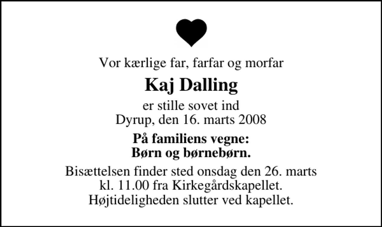 <p>Vor kærlige far, farfar og morfar<br />Kaj Dalling<br />er stille sovet ind Dyrup, den 16. marts 2008<br />På familiens vegne: Børn og børnebørn.<br />Bisættelsen finder sted onsdag den 26. marts kl. 11.00 fra Kirkegårdskapellet Højtideligheden slutter ved kapellet.</p>